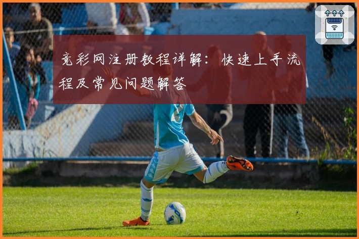 竞彩网注册教程详解:快速上手流程及常见问题解答