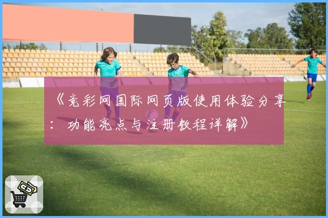 《竞彩网国际网页版使用体验分享:功能亮点与注册教程详解》